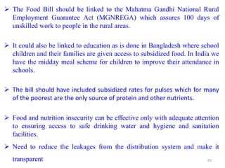  The Food Bill should be linked to the Mahatma Gandhi National Rural
Employment Guarantee Act (MGNREGA) which assures 100 days of
unskilled work to people in the rural areas.
 It could also be linked to education as is done in Bangladesh where school
children and their families are given access to subsidized food. In India we
have the midday meal scheme for children to improve their attendance in
schools.
 The bill should have included subsidized rates for pulses which for many
of the poorest are the only source of protein and other nutrients.
 Food and nutrition insecurity can be effective only with adequate attention
to ensuring access to safe drinking water and hygiene and sanitation
facilities.
 Need to reduce the leakages from the distribution system and make it
transparent 69
 