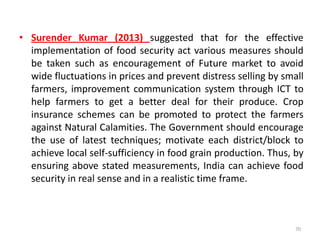 • Surender Kumar (2013) suggested that for the effective
implementation of food security act various measures should
be taken such as encouragement of Future market to avoid
wide fluctuations in prices and prevent distress selling by small
farmers, improvement communication system through ICT to
help farmers to get a better deal for their produce. Crop
insurance schemes can be promoted to protect the farmers
against Natural Calamities. The Government should encourage
the use of latest techniques; motivate each district/block to
achieve local self-sufficiency in food grain production. Thus, by
ensuring above stated measurements, India can achieve food
security in real sense and in a realistic time frame.
70
 