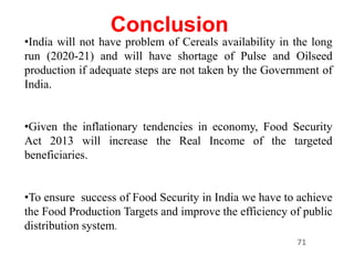 71
Conclusion
•India will not have problem of Cereals availability in the long
run (2020-21) and will have shortage of Pulse and Oilseed
production if adequate steps are not taken by the Government of
India.
•Given the inflationary tendencies in economy, Food Security
Act 2013 will increase the Real Income of the targeted
beneficiaries.
•To ensure success of Food Security in India we have to achieve
the Food Production Targets and improve the efficiency of public
distribution system.
 