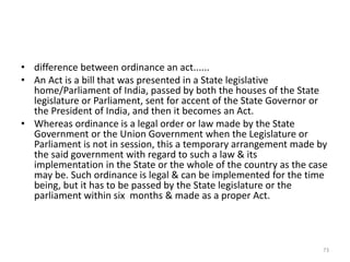 • difference between ordinance an act......
• An Act is a bill that was presented in a State legislative
home/Parliament of India, passed by both the houses of the State
legislature or Parliament, sent for accent of the State Governor or
the President of India, and then it becomes an Act.
• Whereas ordinance is a legal order or law made by the State
Government or the Union Government when the Legislature or
Parliament is not in session, this a temporary arrangement made by
the said government with regard to such a law & its
implementation in the State or the whole of the country as the case
may be. Such ordinance is legal & can be implemented for the time
being, but it has to be passed by the State legislature or the
parliament within six months & made as a proper Act.
73
 