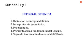 SEMANAS 1 y 2
INTEGRAL DEFINIDA
1. Definición de integral definida.
2. Interpretación geométrica.
3. Propiedades.
4. Primer teorema fundamental del Cálculo.
5. Segundo teorema fundamental del Cálculo.
 