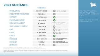 2023 GUIDANCE
13
EBIT
PRODUCTION
GGP EBIT
PLENITUDE EBITDA1
DIVIDEND
SUST. MOBILITY EBITDA1
CFFO2
DISCOVERED RESOURCES
BUYBACK
€ 12 BLN
1.63-1.67 MBOED
€ 2.7-3.0 BLN
~ € 0.8 BLN
€ 0.94/SHARE
€ 15.5-16 BLN
700 MBOE
€ 2.2 BLN
GUIDANCE
> € 0.9 BLN
CAPEX < € 9.0 BLN
DOWNSTREAM EBIT1
€ 0.8 BLN
reflecting market conditions
not captured by SERM
first interim payment
in September
1 Plenitude and Sustainable Mobility: EBITDA is pro-forma; Downstream: EBIT is pro-forma.
2 Cash Flows are adjusted pre working capital at replacement cost and exclude effects of derivatives.
Updated 2023 Scenario is: Brent 80 $/bbl (from $85/bbl); SERM $8/bbl (unchanged); PSV 484 €/kmc (from €529/kmc); and average EUR/USD exchange
rate of 1.08 (unchanged)
commenced in Q2
with €0.4B in May/June
LEVERAGE 10%-20%
SIGNIFICANT PROGRESS IN
MEETING AND BEATING
GUIDANCE EVEN AS SCENARIO
SOFTER
FY EBIT AND CFFO REFLECTS
NORMALISING GGP
1.63 Mboed in 3Q23
underlying improvement
of ~€2B
underlying improvement
of €1-1.5B
 