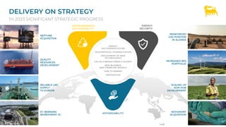 DELIVERY ON STRATEGY
1H 2023 SIGNIFICANT STRATEGIC PROGRESS
3
NEPTUNE
ACQUISITION
QUALITY
RESOURCES
DEVELOPMENT
RELIABLE LNG
SUPPLY
TO EUROPE
ST. BERNARD
BIOREFINERY JV
REINFORCED
GAS POSITION
IN ALGERIA
INCREASED RES
PORTFOLIO
SCALING UP
AGRI-HUB
DEVELOPMENT
NOVAMONT
ACQUISITION
ENERGY
SECURITY
ENVIRONMENTAL
SUSTAINABILITY
AFFORDABILITY
ENERGY
SECURITY
ENVIRONMENTAL
SUSTAINABILITY
ENERGY
MIX DIVERSIFICATION
GEOGRAPHICAL DIVERSIFICATION
DEPLOYMENT OF NEW
TECHNOLOGIES
GAS AS A BRIDGE ENERGY SOURCE
NEW BUSINESS
AND FINANCING MODELS
TIME TO MARKET
INTEGRATION
 