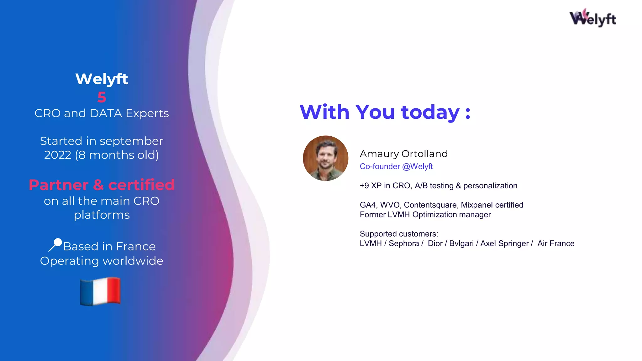 With You today :
Amaury Ortolland
Co-founder @Welyft
+9 XP in CRO, A/B testing & personalization
GA4, WVO, Contentsquare, Mixpanel certified
Former LVMH Optimization manager
Supported customers:
LVMH / Sephora / Dior / Bvlgari / Axel Springer / Air France
3
Welyft
5
CRO and DATA Experts
Started in september
2022 (8 months old)
Partner & certified
on all the main CRO
platforms
📍Based in France
Operating worldwide
 