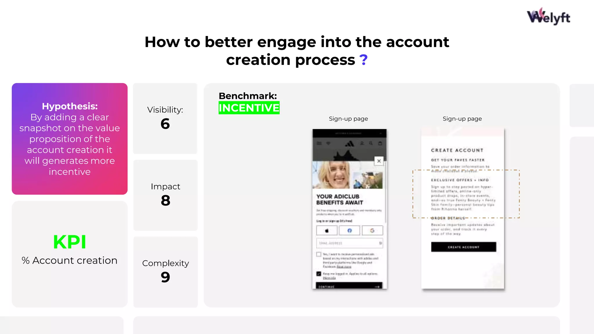 Hypothesis:
By adding a clear
snapshot on the value
proposition of the
account creation it
will generates more
incentive
KPI
% Account creation
How to better engage into the account
creation process ?
Benchmark:
INCENTIVE
Visibility:
6
Impact
8
Complexity
9
Sign-up page Sign-up page
 
