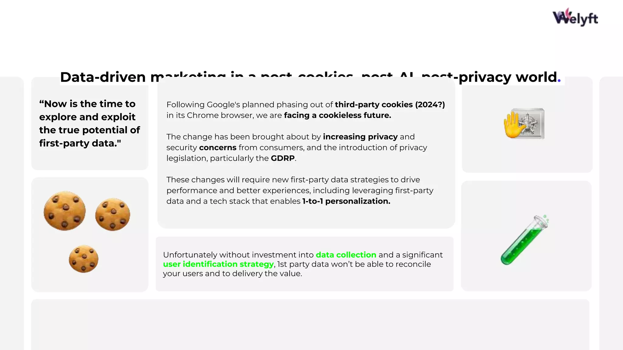 “Now is the time to
explore and exploit
the true potential of
first-party data."
9
Data-driven marketing in a post-cookies, post-AI, post-privacy world.
Unfortunately without investment into data collection and a significant
user identification strategy, 1st party data won’t be able to reconcile
your users and to delivery the value.
Following Google's planned phasing out of third-party cookies (2024?)
in its Chrome browser, we are facing a cookieless future.
The change has been brought about by increasing privacy and
security concerns from consumers, and the introduction of privacy
legislation, particularly the GDRP.
These changes will require new first-party data strategies to drive
performance and better experiences, including leveraging first-party
data and a tech stack that enables 1-to-1 personalization.
 