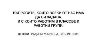 ВЪПРОСИТЕ, КОИТО ВСЕКИ ОТ НАС ИМА
ДА СИ ЗАДАВА.
И С КОИТО РАБОТИМ В КЛАСОВЕ И
РАБОТНИ ГРУПИ.
ДЕТСКИ ГРАДИНИ, УЧИЛИЩА, БИБЛИОТЕКИ.
 