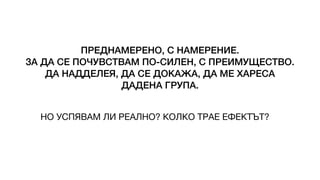 ПРЕДНАМЕРЕНО, С НАМЕРЕНИЕ.
ЗА ДА СЕ ПОЧУВСТВАМ ПО-СИЛЕН, С ПРЕИМУЩЕСТВО.
ДА НАДДЕЛЕЯ, ДА СЕ ДОКАЖА, ДА МЕ ХАРЕСА
ДАДЕНА ГРУПА.
НО УСПЯВАМ ЛИ РЕАЛНО? КОЛКО ТРАЕ ЕФЕКТЪТ?
 