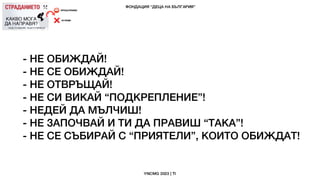 - НЕ ОБИЖДАЙ!
- НЕ СЕ ОБИЖДАЙ!
- НЕ ОТВРЪЩАЙ!
- НЕ СИ ВИКАЙ “ПОДКРЕПЛЕНИЕ”!
- НЕДЕЙ ДА МЪЛЧИШ!
- НЕ ЗАПОЧВАЙ И ТИ ДА ПРАВИШ “ТАКА”!
- НЕ СЕ СЪБИРАЙ С “ПРИЯТЕЛИ”, КОИТО ОБИЖДАТ!
 