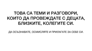 ТОВА СА ТЕМИ И РАЗГОВОРИ,
КОИТО ДА ПРОВЕЖДАТЕ С ДЕЦАТА,
БЛИЗКИТЕ, КОЛЕГИТЕ СИ.
ДА ОСЪЗНАВАТЕ, ОСМИСЛЯТЕ И ПРИЛАГАТЕ ЗА СЕБЕ СИ.
 