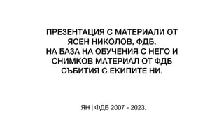 ПРЕЗЕНТАЦИЯ С МАТЕРИАЛИ ОТ
ЯСЕН НИКОЛОВ, ФДБ.
НА БАЗА НА ОБУЧЕНИЯ С НЕГО И
СНИМКОВ МАТЕРИАЛ ОТ ФДБ
СЪБИТИЯ С ЕКИПИТЕ НИ.
ЯН | ФДБ 2007 - 2023.
 