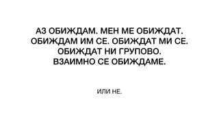 АЗ ОБИЖДАМ. МЕН МЕ ОБИЖДАТ.
ОБИЖДАМ ИМ СЕ. ОБИЖДАТ МИ СЕ.
ОБИЖДАТ НИ ГРУПОВО.
ВЗАИМНО СЕ ОБИЖДАМЕ.
ИЛИ НЕ.
 