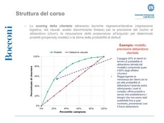 Struttura del corso

   –   Lo scoring della clientela attraverso tecniche regressive/iterative (regressione
       logistica, reti neurali, analisi discriminante lineare) per la previsione del rischio di
       abbandono (churn), la misurazione della propensione all’acquisto per determinati
       prodotti (propensity models) o la stima della probabilità di default

                                                                       Esempio: modello
                                                                     previsione abbandono
                                                                            clientela
                                                                 •   Il peggior 20% di clienti (in
                                                                     termini di probabilità di
                                                                     abbandono stimata dal
                                                                     modello) comprende quasi
                                                                     il 60% degli effettivi
                                                                     churners
                                                                 •   Raggiungendo la
                                                                     minoranza dei clienti con la
                                                                     più alta probabilità di
                                                                     abbandono l’azienda potrà,
                                                                     ottimizzando i costi di
                                                                     contatto, offrire prodotti e
                                                                     servizi che soddisferanno i
                                                                     bisogni che non erano stati
                                                                     soddisfatti fino a quel
                                                                     momento, prevenendo così
                                                                     il futuro abbandono
 