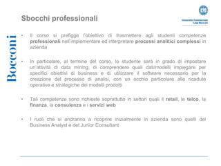 Sbocchi professionali

•   Il corso si prefigge l’obiettivo di trasmettere agli studenti competenze
    professionali nell’implementare ed interpretare processi analitici complessi in
    azienda

•   In particolare, al termine del corso, lo studente sarà in grado di impostare
    un’attività di data mining, di comprendere quali dati/modelli impiegare per
    specifici obiettivi di business e di utilizzare il software necessario per la
    creazione del processo di analisi, con un occhio particolare alle ricadute
    operative e strategiche dei modelli prodotti

•   Tali competenze sono richieste soprattutto in settori quali il retail, le telco, la
    finanza, la consulenza e i servizi web

•   I ruoli che si andranno a ricoprire inizialmente in azienda sono quelli del
    Business Analyst e del Junior Consultant
 