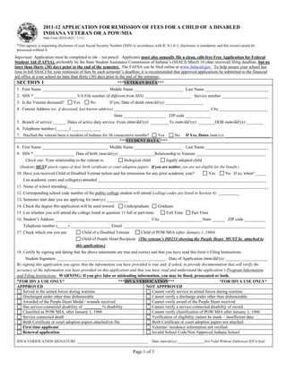 Reset Form



                  2011-12 APPLICATION FOR REMISSION OF FEES FOR A CHILD OF A DISABLED
                  INDIANA VETERAN OR A POW/MIA
                  State Form 20234 (R23 / 1-11)

 *This agency is requesting disclosure of your Social Security Number (SSN) in accordance with IC 4-1-8-1; disclosure is mandatory and this record cannot be
 processed without it.
Important: Application must be completed in ink – not pencil. Applicants must also annually file a clean, edit-free Free Application for Federal
Student Aid (FAFSA), preferably by the State Student Assistance Commission of Indiana’s (SSACI) March 10 (date received) filing deadline, but no
later than thirty (30) days prior to the end of the semester. The FAFSA can be filed online at www.fafsa.ed.gov. To help ensure your school has
time to bill SSACI for your remission of fees by each semester’s deadline, it is recommended that approved applications be submitted to the financial
aid office at your school no later than thirty (30) days prior to the end of the semester.
  SECTION 1                                                     ***VETERAN DATA***
 1. First Name _______________________________ Middle Name _______________________ Last Name ______________________________
 2. SSN * ____________________ VA File number (if different from SSN) ______________________ Service number ______________________
 3. Is the Veteran deceased?           Yes        No          If yes, Date of death (mm/dd/yy) __________________
 4. Current Address (or, if deceased, last known address) _____________________________________________ City _______________________
                                                                State ____________________ ZIP code ____________
 5. Branch of service ______ Dates of active duty service: From (mm/dd/yy): ________To (mm/dd/yy): _______DOB (mm/dd/yy) ________
 6. Telephone number (______) ______________
 7. Has/had the veteran been a resident of Indiana for 36 consecutive months? Yes                      No      If Yes, Dates (mm/yy): _____________________
                                                             ***STUDENT DATA ***
 8. First Name _______________________________ Middle Name _______________________ Last Name ______________________________
 9. SSN * ___________________ Date of birth (mm/dd/yy) _________________Relationship to Veteran _________________________________
      Check one: Your relationship to the veteran is:                 biological child            legally adopted child
  (Students MUST attach copies of their birth certificate or court adoption papers. If you are neither, you are not eligible for the benefit.)
 10. Have you received Child of Disabled Veteran tuition and fee remissions for any prior academic year?                      Yes       No If so, when? _____
     List academic years and college(s) attended ________________________________________________________________________________
 11. Name of school attending:_______________________________________________________________________________________________
 12. Corresponding school code number of the public college student will attend (college codes are listed in Section 4): __________
 13. Semester start date you are applying for (mm/yy):__________
 14. Check the degree this application will be used toward:           Undergraduate         Graduate
 15. List whether you will attend the college listed in question 11 full or part-time:            Full Time       Part Time
 16. Student’s Address _____________________________________________ City ____________________State ______ ZIP code __________
     Telephone number (_____) ___________________ Email: ___________________________________________________________________
 17. Check which one you are:                Child of a Disabled Veteran         Child of POW/MIA (after January 1, 1960)
                                             Child of Purple Heart Recipient (The veteran’s DD214 showing the Purple Heart MUST be attached to
                                         this application.)
 18. Certify by signing and dating that the above statements are true and correct and that you have read this form’s Filing Instructions.
      Student Signature ____________________________________________________ Date of Application (mm/dd/yy) ____________________
 By signing this application you agree that the information you have provided is true and, if asked, to provide documentation that will verify the
 accuracy of the information you have provided on this application and that you have read and understand the application’s Program Information
 and Filing Instructions. WARNING: If you give false or misleading information, you may be fined, prosecuted or both.
 *FOR IDVA USE ONLY*                                          ***IDVA VERIFICATION***                                     *FOR IDVA USE ONLY*
 APPPROVED                                                                   NOT APPPROVED
    Served in the armed forces during wartime                                    Cannot verify service in armed forces during wartime
    Discharged under other than dishonorable                                     Cannot verify a discharge under other than dishonorable
    Awarded of the Purple Heart Medal / wounds received                          Cannot verify award of the Purple Heart received
    Has service-connected disability of ________ % disability                    Cannot verify a service-connected disability of record
    Classified as POW/MIA, after January 1, 1960                                 Cannot verify classification of POW/MIA after January 1, 1960
    Service connected death                                                      Verification of eligibility cannot be made – insufficient data
    Birth Certificate or court adoption papers attached/on file                  Birth Certificate or court adoption papers not attached
    First time applicant                                                         Veterans’ residency information not verified
    Renewal application                                                          Invalid School Code/Non Approved Indiana School

 IDVA VERIFICATION SIGNATURE ______________________________________ Date (mm/dd/yy) ______________Not Valid Without Embossed IDVA Seal.

                                                                            Page 1 of 3
 