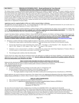 SECTION 2                       PROGRAM INFORMATION – Read and Retain for Your Records
                                   REMISSION OF FEES FOR A CHILD OF A DISABLED INDIANA VETERAN
The Indiana General Assembly established defined educational benefits for the children of disabled veterans. The veteran’s disability must have
been incurred during active military service and be rated by the U.S. Department of Veterans Affairs. The veteran’s child must be eligible to pay in-
state tuition and fees at the eligible Indiana college they attend and be able to demonstrate this. Colleges determine whether students are charged in
or out-of-state rates. The benefit covers up to 124 credit hours of tuition and regularly assessed fees (fees charged to all students) as defined by the
Commission for Higher Education and the State Student Assistance Commission of Indiana (SSACI), to attend a state-supported institution. The
benefit is paid by SSACI to colleges upon receipt of bill. The 124 hours of aid benefit provided by this program represents any and all grant aid paid
by the state of Indiana no matter the source but is separate and distinct from any federal veteran benefits; applications for those benefits should be
made to the U.S. Department of Veterans Affairs.

Applications must be completed legibly in INK, else it will be returned without verification.
This application will not be returned via fax. It is recommended that you make copies of the application/instructions for your records once it is
returned to you by the Indiana Department of Veteran’s Affairs (IDVA).

To be eligible, applicants must maintain Satisfactory Academic Progress (SAP) as determined by the college; not be in default of a student loan;
annually file the appropriate (and error-free) academic year’s (AY) Free Application for Federal Student Aid (FAFSA) - for example, file
2011-2012 FAFSA for the 2011-2012 AY, a 2012-2013 FAFSA for the 2012-13 AY, etc.
                                                                    And be either:
A pupil of the Indiana Soldiers’ and Sailors’ Children’s’ Home (ISSCH) and was admitted to the Soldiers’ and Sailors’ Children’s Home because the
person is related to a member of the United States armed forces (who must be identified at the time of admission). NOTE: Those who qualify under
the ISSCH terms should not use this form – rather they must file the Application for Remission of Fee for Former Students and/or
Graduates of Indiana Soldiers and Sailors Children’s Home for (Knightstown) (State Form 54113 located at www.in.gov/dva/2357.htm).
                                                                           Or
A. Declared as a resident of the State of Indiana eligible for Indiana in-state tuition, and whose natural or legally adoptive parent:
     1. Was/has been a legal resident of and domiciled in Indiana (e.g., filed state income taxes) for thirty-six (36) consecutive months,
                                                                          And
     2. Served in the Armed Forces of the United States from: April 6, 1917 – November 11, 1918; December 7, 1941 – December 31, 1946;
          June 27, 1950 – January 31, 1955; August 5, 1964 – May 7, 1975; August 2, 1990 - present,
                                                                          And
     3. Sustained a service-connected death or disability as evidenced by the records of the United States Department of Veterans Affairs, or
          received wounds as a result of enemy action and/or received the Purple Heart Medal;
                                                                          And
     4. Was discharged under conditions other than dishonorable.

Courses must be for college credit. Only the institutions listed on this application are eligible for this benefit. Eligibility is not limited by age of the
applicant and can be used for undergraduate or graduate study; however, tuition and regularly assessed fees for graduate students will only be
paid at the undergraduate rates charged by the college.

                                  FREE TUITION FOR CHILDREN OF INDIANA POW/MIA’S IN VIETNAM
Indiana provides educational benefits for children of veterans classified as Prisoners of War or Missing in Action after January 1,
1960. The benefit provides free tuition to attend an Indiana public institution as defined by the Commission.
To be eligible the applicant must be:
A. The child of a person who was:
    1. A resident of Indiana at the time of entrance on active duty in the U.S. Armed Forces; and
    2. Has been declared a Prisoner of War or Missing in Action after January 1, 1960; and
         a. Was born before or during the time his/her parent was classified POW/MIA; or
                1. Was legally adopted or in legal custody of the father or mother prior to and during the time of classification as a POW/MIA.

Eligible applicants who meet the admission requirements of the colleges listed on the Application for Remission of Fees for a Child of a Disabled
Indiana Veteran or POW/MIA are entitled to obtain a bachelor’s degree or a Certificate of Completion from an Indiana public college free of tuition.

                                                        HOW TO APPLY FOR BENEFITS
     1.   File a current year Free Application for Federal Student Aid (FAFSA)
     2.   Mail your 2011-12 Application for Remission of Fees for a Child of a Disabled Indiana Veteran or a POW/MIA to:
                                             Indiana Department of Veterans Affairs
                                             302 West Washington Street, Room E-120,
                                             Indianapolis, IN 46204-2738

The state will not remit tuition for terms completed prior to the filing of an error-free FASFA or the application for the benefit.
The period of service, disability, and status will be verified and the application returned to the student. Present the verified application to the
Financial Aid Office at the appropriate college. The student and/or veteran (if living) must provide IDVA and/or SSACI any relevant information
including but not limited to three years’ worth of Indiana state income tax returns. Questions on eligibility should be directed to the Indiana
Department of Veterans Affairs, 317/232-3910 or 800/400-4520, or FAX at 317/232-7721. All questions on fee remission payments, including an
historical account of hours used under the program, should be directed to SSACI at 317/232-2350.

                                                                       Page 2 of 3
 