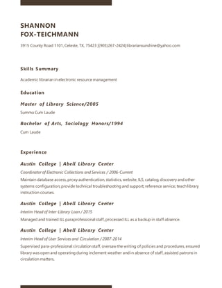 SHANNON
FOX-TEICHMANN
3915 County Road 1101, Celeste, TX, 75423 |(903)267-2424| librariansunshine@yahoo.com
Skills Summary
Academic librarian in electronic resource management
Education
Master of Library Science/2005
Summa Cum Laude
Bachelor of Arts, Sociology Honors/1994
Cum Laude
Experience
Austin College | Abell Library Center
Coordinator of Electronic Collections and Services / 2006-Current
Maintain database access, proxy authentication, statistics, website, ILS, catalog, discovery and other
systems configuration; provide technical troubleshooting and support; reference service; teach library
instruction courses.
Austin College | Abell Library Center
Interim Head of Inter-Library Loan / 2015
Managed and trained ILL paraprofessional staff, processed ILL as a backup in staff absence.
Austin College | Abell Library Center
Interim Head of User Services and Circulation / 2007-2014
Supervised para-professional circulation staff, oversaw the writing of policies and procedures, ensured
library was open and operating during inclement weather and in absence of staff, assisted patrons in
circulation matters.
 