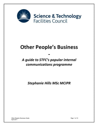 Other People’s Business Guide Page 1 of 15
April 2011
Other People’s Business
-
A guide to STFC’s popular internal
communications programme
Stephanie Hills MSc MCIPR
 