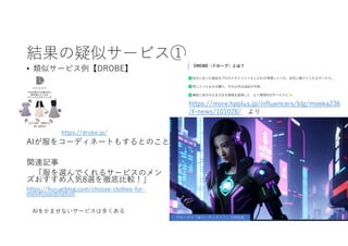 結果の疑似サービス①
• 類似サービス例【DROBE】
https://drobe.jp/
AIが服をコーディネートもするとのこと
関連記事
「服を選んでくれるサービスのメン
ズおすすめ人気8選を徹底比較！」
https://hurugiblog.com/choose-clothes-for-
men#coordination
AIをかませないサービスは多くある
プロンプト「AIコーディネイト」でAI生成
https://more.hpplus.jp/influencers/blg/moeka236
/f-news/101028/ より
 