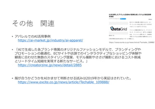 その他 関連
• アパレルでのAI活用事例
https://ai-market.jp/industry/ai-apparel/
• 「AIで生成した各ブランド専属のオリジナルファッションモデルで、ブランディングや
プロモーションの最適化、ECサイトや店頭でのインタラクティブなショッピング体験や
顧客に合わせた無数のスタイリング提案、モデル撮影やささげ撮影におけるコスト削減
とリードタイム短縮を実現する新たなサービス。」
https://creatorzine.jp/news/detail/2885
• 服が合うかどうかをAIかませて判断させる試みは2019年から実証はされていた。
https://www.excite.co.jp/news/article/Techable_109888/
https://www.excite.co.jp/news/article/Techable_109888/
 