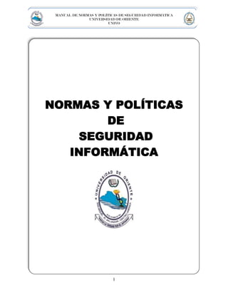 MANUAL DE NORMAS Y POLÍTICAS DE SEGURIDAD INFORMÁTICA
               UNIVERSIDAD DE ORIENTE
                         UNIVO




NORMAS Y POLÍTICAS
        DE
    SEGURIDAD
   INFORMÁTICA




                          1
 