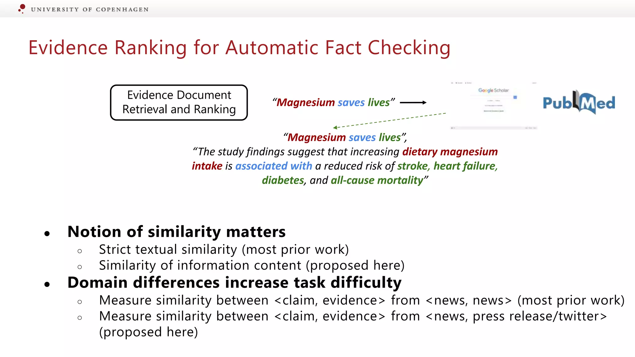 Evidence Ranking for Automatic Fact Checking
Evidence Document
Retrieval and Ranking
“Magnesium saves lives”
“Magnesium saves lives”,
“The study findings suggest that increasing dietary magnesium
intake is associated with a reduced risk of stroke, heart failure,
diabetes, and all-cause mortality”
● Notion of similarity matters
○ Strict textual similarity (most prior work)
○ Similarity of information content (proposed here)
● Domain differences increase task difficulty
○ Measure similarity between <claim, evidence> from <news, news> (most prior work)
○ Measure similarity between <claim, evidence> from <news, press release/twitter>
(proposed here)
 