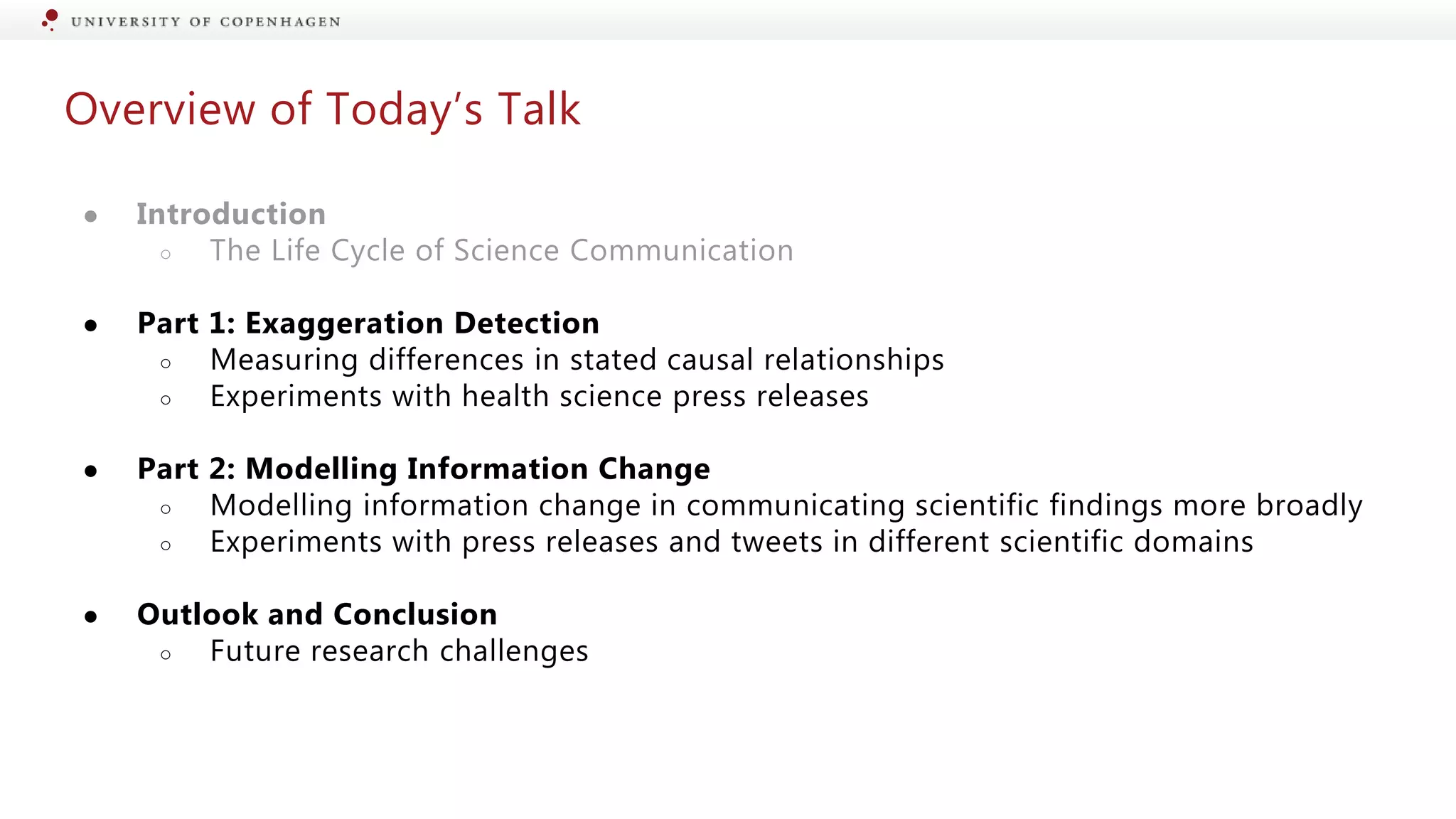 Overview of Today’s Talk
● Introduction
○ The Life Cycle of Science Communication
● Part 1: Exaggeration Detection
○ Measuring differences in stated causal relationships
○ Experiments with health science press releases
● Part 2: Modelling Information Change
○ Modelling information change in communicating scientific findings more broadly
○ Experiments with press releases and tweets in different scientific domains
● Outlook and Conclusion
○ Future research challenges
 