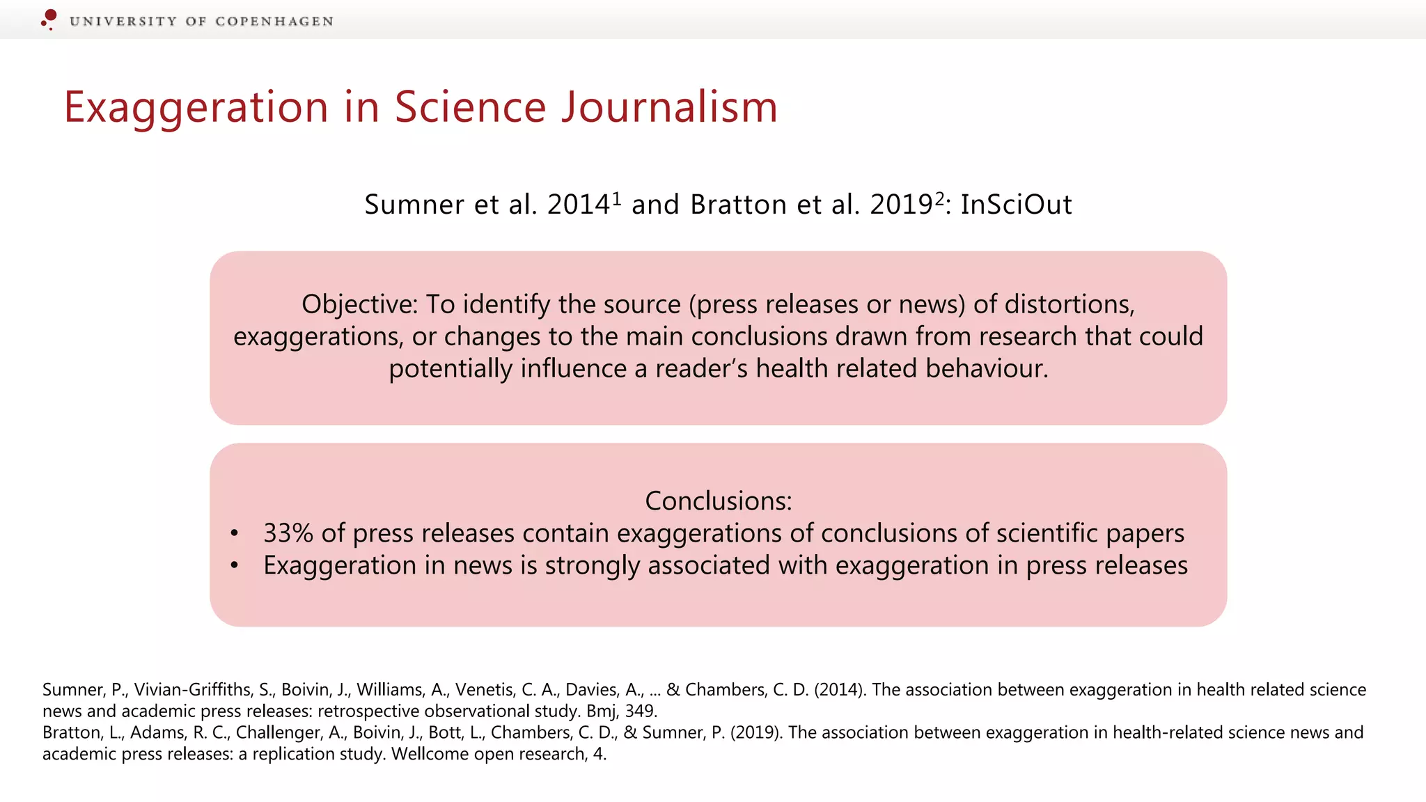 Exaggeration in Science Journalism
Sumner et al. 20141 and Bratton et al. 20192: InSciOut
Sumner, P., Vivian-Griffiths, S., Boivin, J., Williams, A., Venetis, C. A., Davies, A., ... & Chambers, C. D. (2014). The association between exaggeration in health related science
news and academic press releases: retrospective observational study. Bmj, 349.
Bratton, L., Adams, R. C., Challenger, A., Boivin, J., Bott, L., Chambers, C. D., & Sumner, P. (2019). The association between exaggeration in health-related science news and
academic press releases: a replication study. Wellcome open research, 4.
Objective: To identify the source (press releases or news) of distortions,
exaggerations, or changes to the main conclusions drawn from research that could
potentially influence a reader’s health related behaviour.
Conclusions:
• 33% of press releases contain exaggerations of conclusions of scientific papers
• Exaggeration in news is strongly associated with exaggeration in press releases
 