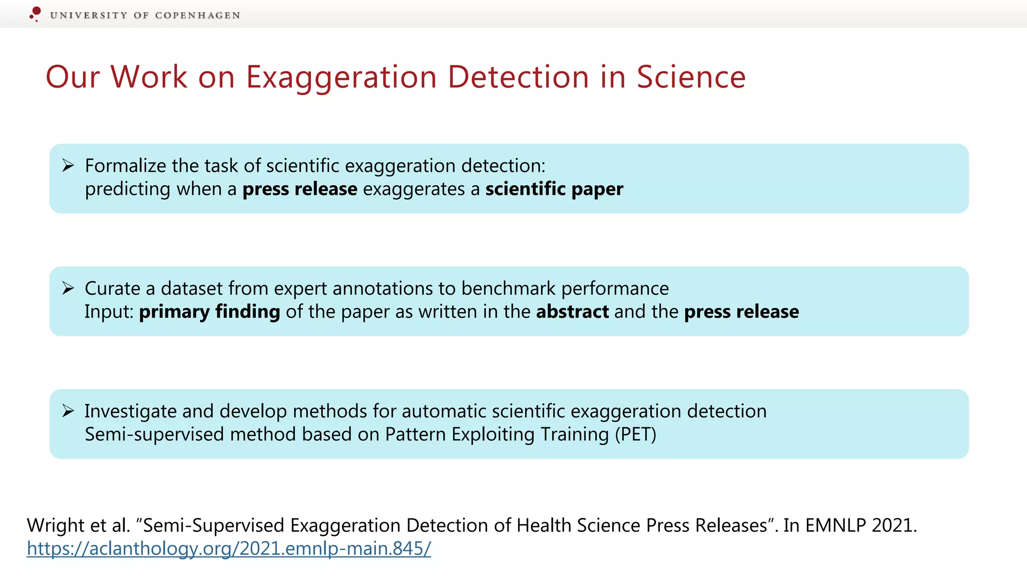 Our Work on Exaggeration Detection in Science
 Formalize the task of scientific exaggeration detection:
predicting when a press release exaggerates a scientific paper
 Curate a dataset from expert annotations to benchmark performance
Input: primary finding of the paper as written in the abstract and the press release
 Investigate and develop methods for automatic scientific exaggeration detection
Semi-supervised method based on Pattern Exploiting Training (PET)
Wright et al. ”Semi-Supervised Exaggeration Detection of Health Science Press Releases”. In EMNLP 2021.
https://aclanthology.org/2021.emnlp-main.845/
 
