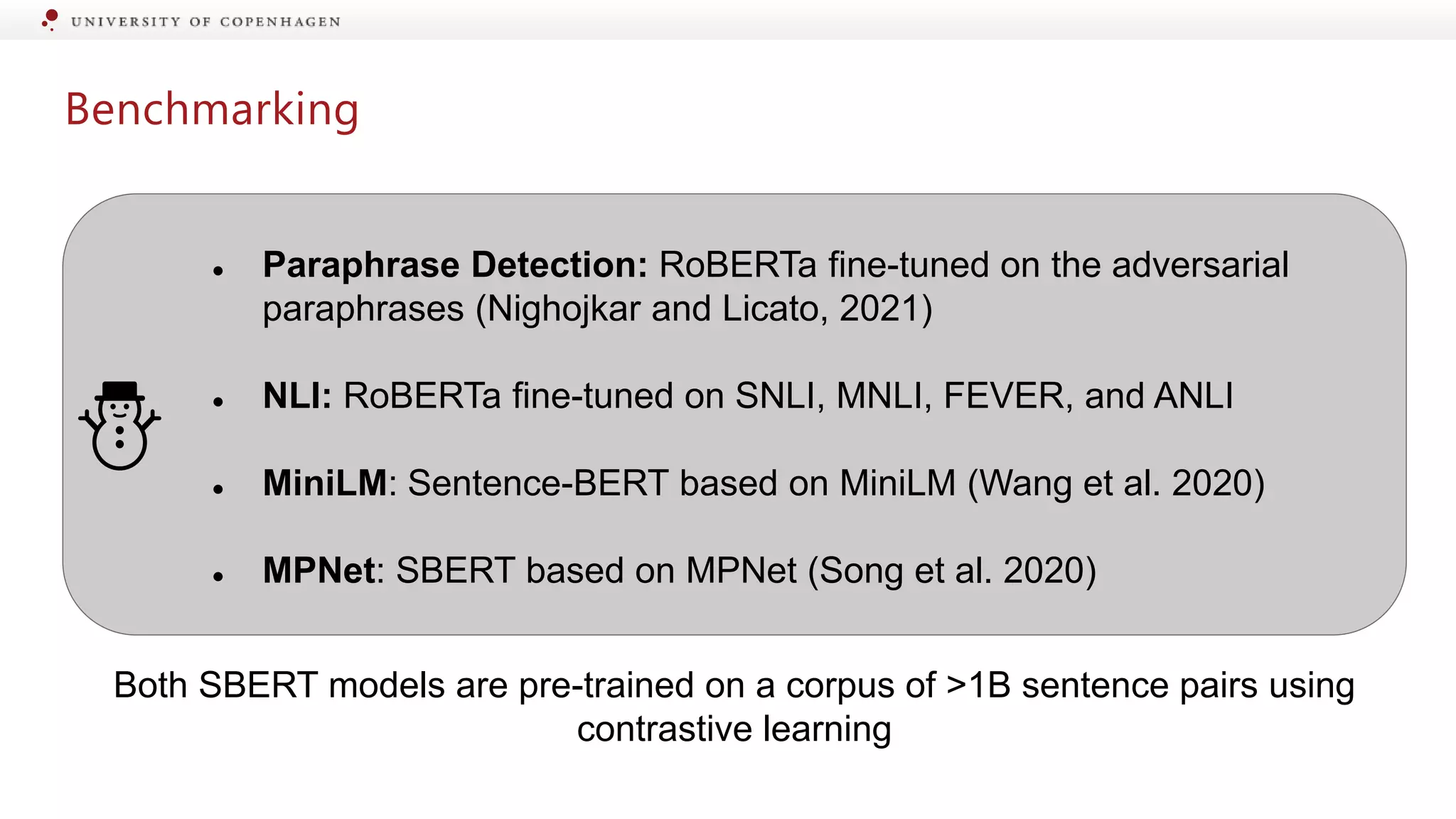 Benchmarking
● Paraphrase Detection: RoBERTa fine-tuned on the adversarial
paraphrases (Nighojkar and Licato, 2021)
● NLI: RoBERTa fine-tuned on SNLI, MNLI, FEVER, and ANLI
● MiniLM: Sentence-BERT based on MiniLM (Wang et al. 2020)
● MPNet: SBERT based on MPNet (Song et al. 2020)
⛄
Both SBERT models are pre-trained on a corpus of >1B sentence pairs using
contrastive learning
 