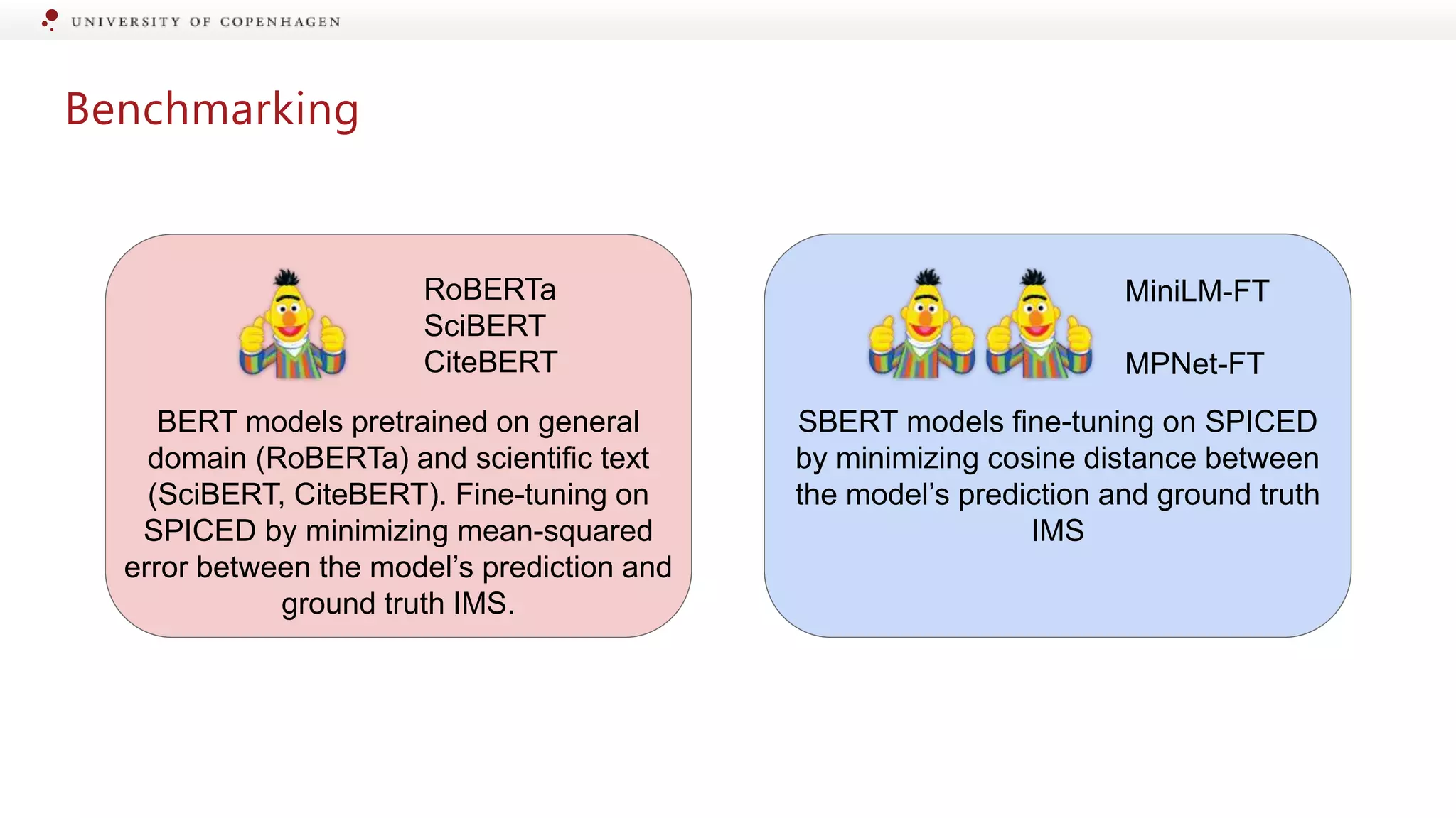 Benchmarking
RoBERTa
SciBERT
CiteBERT
MiniLM-FT
MPNet-FT
BERT models pretrained on general
domain (RoBERTa) and scientific text
(SciBERT, CiteBERT). Fine-tuning on
SPICED by minimizing mean-squared
error between the model’s prediction and
ground truth IMS.
SBERT models fine-tuning on SPICED
by minimizing cosine distance between
the model’s prediction and ground truth
IMS
 