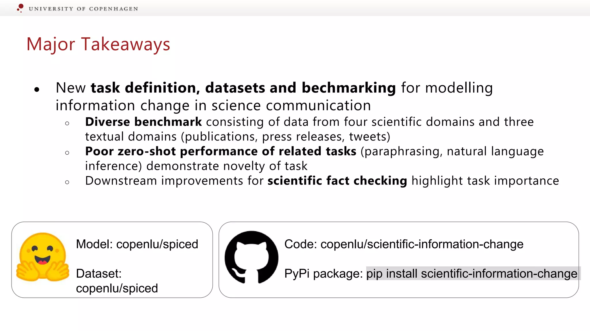 Major Takeaways
● New task definition, datasets and bechmarking for modelling
information change in science communication
○ Diverse benchmark consisting of data from four scientific domains and three
textual domains (publications, press releases, tweets)
○ Poor zero-shot performance of related tasks (paraphrasing, natural language
inference) demonstrate novelty of task
○ Downstream improvements for scientific fact checking highlight task importance
Model: copenlu/spiced
Dataset:
copenlu/spiced
Code: copenlu/scientific-information-change
PyPi package: pip install scientific-information-change
 