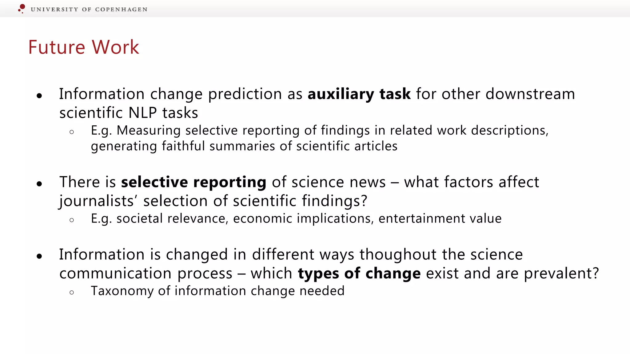 Future Work
● Information change prediction as auxiliary task for other downstream
scientific NLP tasks
○ E.g. Measuring selective reporting of findings in related work descriptions,
generating faithful summaries of scientific articles
● There is selective reporting of science news – what factors affect
journalists’ selection of scientific findings?
○ E.g. societal relevance, economic implications, entertainment value
● Information is changed in different ways thoughout the science
communication process – which types of change exist and are prevalent?
○ Taxonomy of information change needed
 