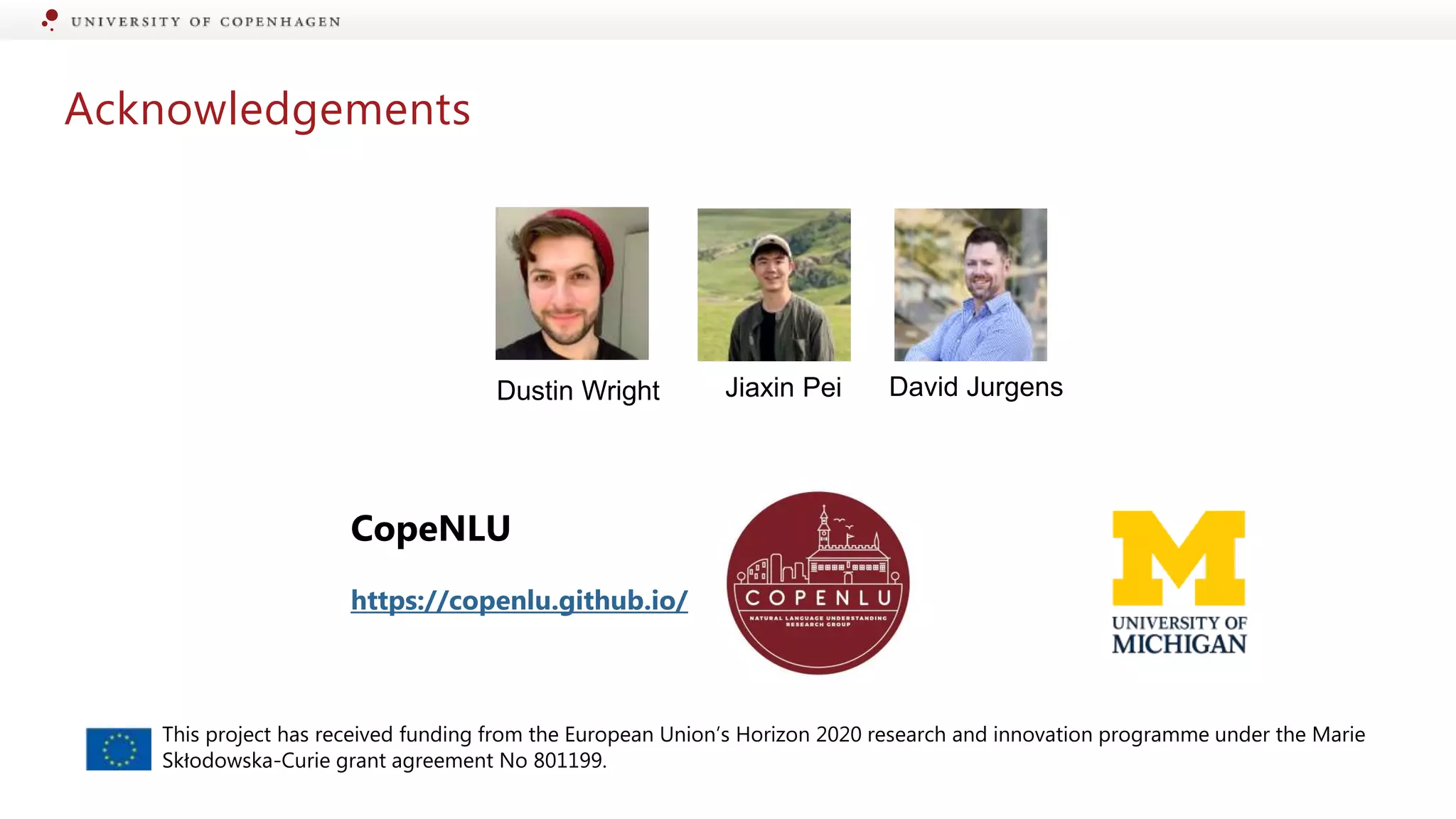 Acknowledgements
CopeNLU
https://copenlu.github.io/
Jiaxin Pei David Jurgens
Dustin Wright
This project has received funding from the European Union’s Horizon 2020 research and innovation programme under the Marie
Skłodowska-Curie grant agreement No 801199.
 