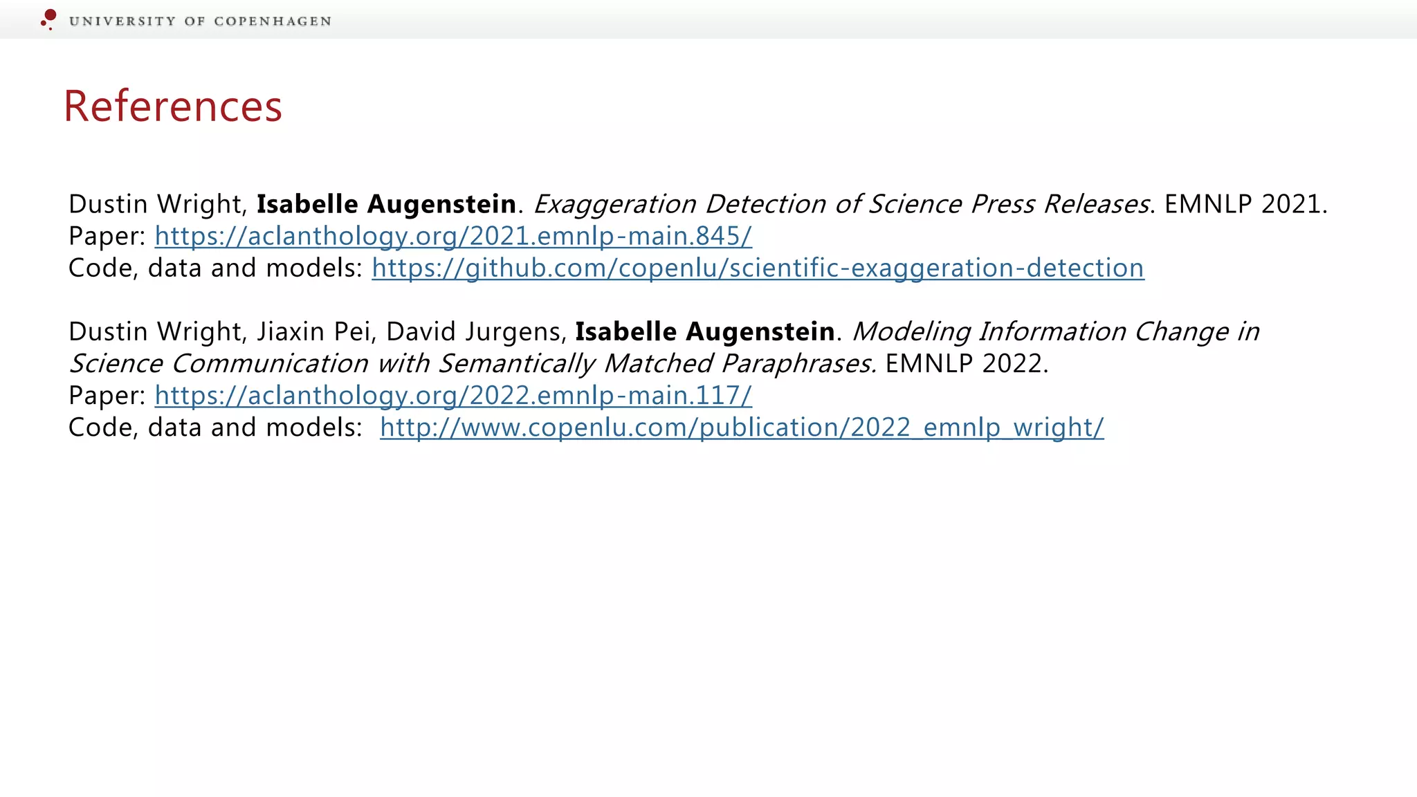 References
Dustin Wright, Isabelle Augenstein. Exaggeration Detection of Science Press Releases. EMNLP 2021.
Paper: https://aclanthology.org/2021.emnlp-main.845/
Code, data and models: https://github.com/copenlu/scientific-exaggeration-detection
Dustin Wright, Jiaxin Pei, David Jurgens, Isabelle Augenstein. Modeling Information Change in
Science Communication with Semantically Matched Paraphrases. EMNLP 2022.
Paper: https://aclanthology.org/2022.emnlp-main.117/
Code, data and models: http://www.copenlu.com/publication/2022_emnlp_wright/
 