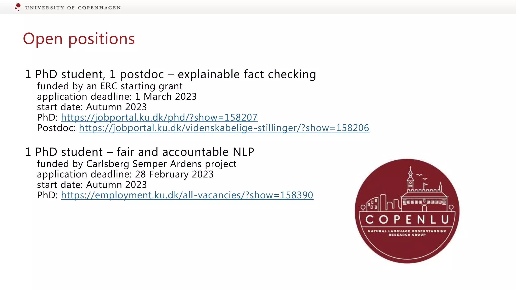 Open positions
1 PhD student, 1 postdoc – explainable fact checking
funded by an ERC starting grant
application deadline: 1 March 2023
start date: Autumn 2023
PhD: https://jobportal.ku.dk/phd/?show=158207
Postdoc: https://jobportal.ku.dk/videnskabelige-stillinger/?show=158206
1 PhD student – fair and accountable NLP
funded by Carlsberg Semper Ardens project
application deadline: 28 February 2023
start date: Autumn 2023
PhD: https://employment.ku.dk/all-vacancies/?show=158390
 