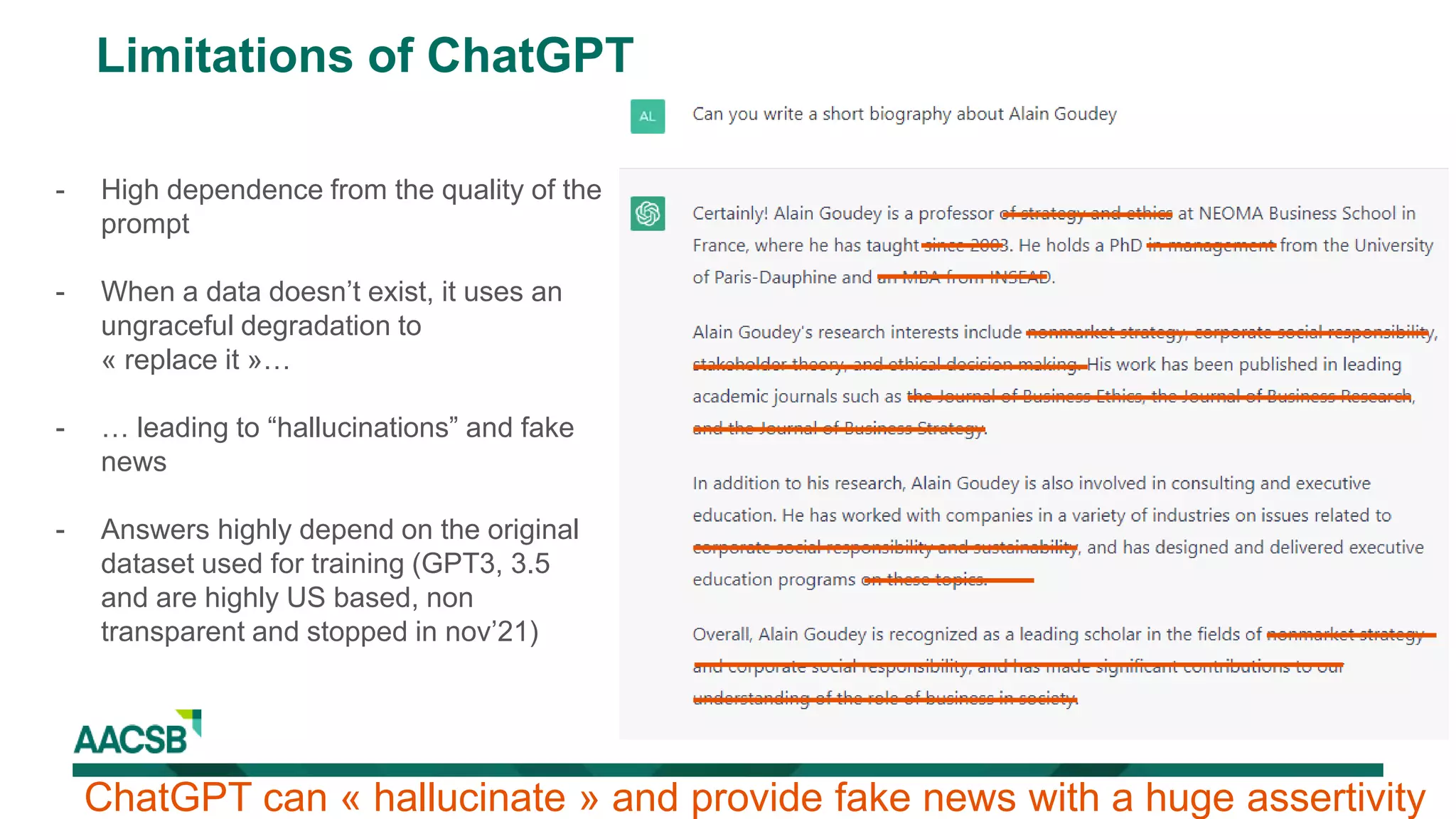Limitations of ChatGPT
- High dependence from the quality of the
prompt
- When a data doesn’t exist, it uses an
ungraceful degradation to
« replace it »…
- … leading to “hallucinations” and fake
news
- Answers highly depend on the original
dataset used for training (GPT3, 3.5
and are highly US based, non
transparent and stopped in nov’21)
ChatGPT can « hallucinate » and provide fake news with a huge assertivity
 