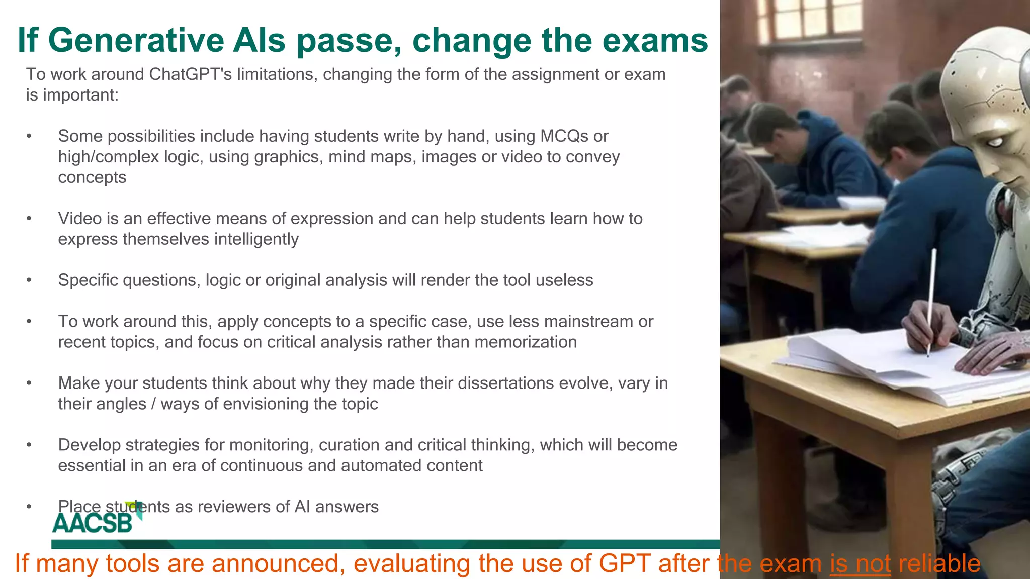 To work around ChatGPT's limitations, changing the form of the assignment or exam
is important:
• Some possibilities include having students write by hand, using MCQs or
high/complex logic, using graphics, mind maps, images or video to convey
concepts
• Video is an effective means of expression and can help students learn how to
express themselves intelligently
• Specific questions, logic or original analysis will render the tool useless
• To work around this, apply concepts to a specific case, use less mainstream or
recent topics, and focus on critical analysis rather than memorization
• Make your students think about why they made their dissertations evolve, vary in
their angles / ways of envisioning the topic
• Develop strategies for monitoring, curation and critical thinking, which will become
essential in an era of continuous and automated content
• Place students as reviewers of AI answers
If many tools are announced, evaluating the use of GPT after the exam is not reliable
If Generative AIs passe, change the exams
 