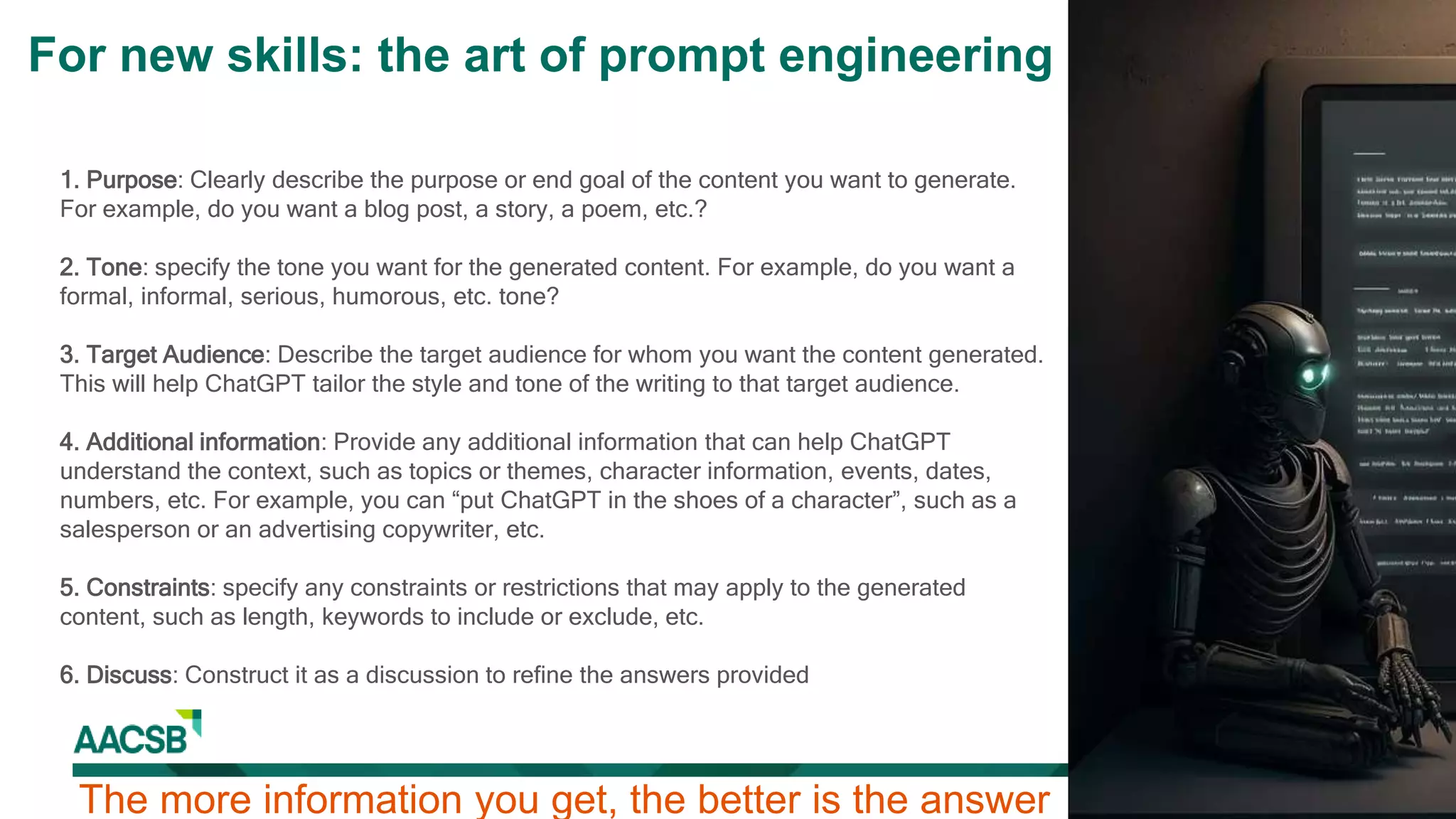 1. Purpose: Clearly describe the purpose or end goal of the content you want to generate.
For example, do you want a blog post, a story, a poem, etc.?
2. Tone: specify the tone you want for the generated content. For example, do you want a
formal, informal, serious, humorous, etc. tone?
3. Target Audience: Describe the target audience for whom you want the content generated.
This will help ChatGPT tailor the style and tone of the writing to that target audience.
4. Additional information: Provide any additional information that can help ChatGPT
understand the context, such as topics or themes, character information, events, dates,
numbers, etc. For example, you can “put ChatGPT in the shoes of a character”, such as a
salesperson or an advertising copywriter, etc.
5. Constraints: specify any constraints or restrictions that may apply to the generated
content, such as length, keywords to include or exclude, etc.
6. Discuss: Construct it as a discussion to refine the answers provided
The more information you get, the better is the answer
For new skills: the art of prompt engineering
 
