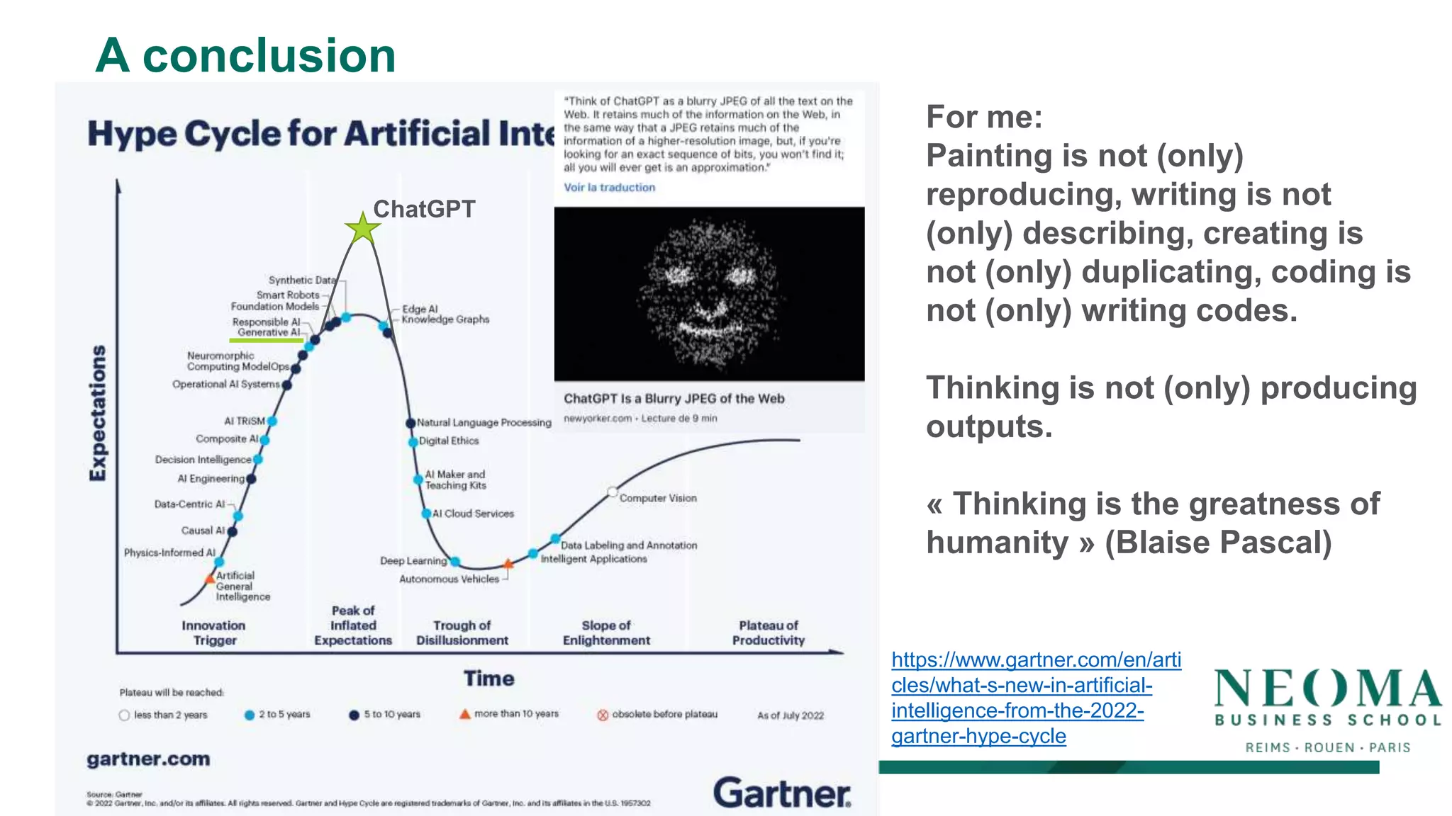A conclusion
https://www.gartner.com/en/arti
cles/what-s-new-in-artificial-
intelligence-from-the-2022-
gartner-hype-cycle
ChatGPT
For me:
Painting is not (only)
reproducing, writing is not
(only) describing, creating is
not (only) duplicating, coding is
not (only) writing codes.
Thinking is not (only) producing
outputs.
« Thinking is the greatness of
humanity » (Blaise Pascal)
 