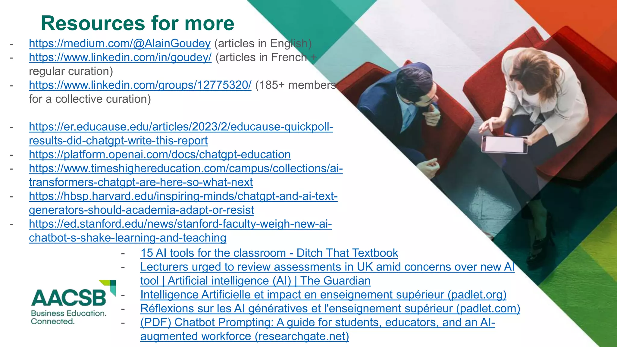 Resources for more
- https://medium.com/@AlainGoudey (articles in English)
- https://www.linkedin.com/in/goudey/ (articles in French +
regular curation)
- https://www.linkedin.com/groups/12775320/ (185+ members
for a collective curation)
- https://er.educause.edu/articles/2023/2/educause-quickpoll-
results-did-chatgpt-write-this-report
- https://platform.openai.com/docs/chatgpt-education
- https://www.timeshighereducation.com/campus/collections/ai-
transformers-chatgpt-are-here-so-what-next
- https://hbsp.harvard.edu/inspiring-minds/chatgpt-and-ai-text-
generators-should-academia-adapt-or-resist
- https://ed.stanford.edu/news/stanford-faculty-weigh-new-ai-
chatbot-s-shake-learning-and-teaching
- 15 AI tools for the classroom - Ditch That Textbook
- Lecturers urged to review assessments in UK amid concerns over new AI
tool | Artificial intelligence (AI) | The Guardian
- Intelligence Artificielle et impact en enseignement supérieur (padlet.org)
- Réflexions sur les AI génératives et l'enseignement supérieur (padlet.com)
- (PDF) Chatbot Prompting: A guide for students, educators, and an AI-
augmented workforce (researchgate.net)
 