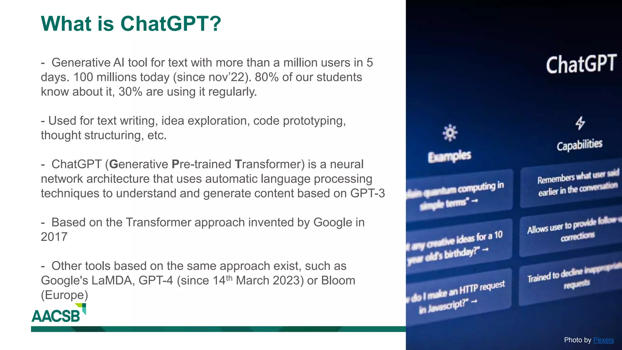 Photo by Pexels
What is ChatGPT?
- Generative AI tool for text with more than a million users in 5
days. 100 millions today (since nov’22). 80% of our students
know about it, 30% are using it regularly.
- Used for text writing, idea exploration, code prototyping,
thought structuring, etc.
- ChatGPT (Generative Pre-trained Transformer) is a neural
network architecture that uses automatic language processing
techniques to understand and generate content based on GPT-3
- Based on the Transformer approach invented by Google in
2017
- Other tools based on the same approach exist, such as
Google's LaMDA, GPT-4 (since 14th March 2023) or Bloom
(Europe)
 