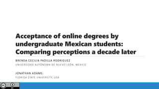 Acceptance of online degrees by
undergraduate Mexican students:
Comparing perceptions a decade later
BRENDA CECILIA PADILLA RODRIGUEZ
UNIVERSIDAD AUTÓNOMA DE NUEVO LEÓN, MEXICO
JONATHAN ADAMS
FLORIDA STATE UNIVERSITY, USA
 