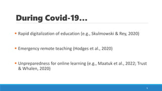 During Covid-19…
▪ Rapid digitalization of education (e.g., Skulmowski & Rey, 2020)
▪ Emergency remote teaching (Hodges et al., 2020)
▪ Unpreparedness for online learning (e.g., Maatuk et al., 2022; Trust
& Whalen, 2020)
5
 