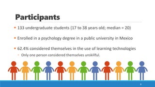 Participants
▪ 133 undergraduate students (17 to 38 years old; median = 20)
▪ Enrolled in a psychology degree in a public university in Mexico
▪ 62.4% considered themselves in the use of learning technologies
▫ Only one person considered themselves unskillful.
8
 