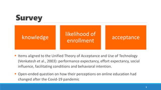 knowledge
likelihood of
enrollment
acceptance
Survey
▪ Items aligned to the Unified Theory of Acceptance and Use of Technology
(Venkatesh et al., 2003): performance expectancy, effort expectancy, social
influence, facilitating conditions and behavioral intention.
▪ Open-ended question on how their perceptions on online education had
changed after the Covid-19 pandemic
9
 