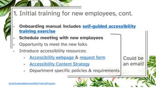 1. Initial training for new employees, cont.
• Onboarding manual includes self-guided accessibility
training exercise
• Schedule meeting with new employees
• Opportunity to meet the new folks
• Introduce accessibility resources:
• Accessibility webpage & request form
• Accessibility Content Strategy
• Department specific policies & requirements
Could be
an email!
bit.ly/SustainableAccessibilityTrainingProgram
 
