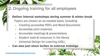 2. Ongoing training for all employees
• Deliver internal workshops during summer & winter break
Topics are chosen on as-needed basis, including:
• Creating accessible PDFs and Word Documents
• Accessible print materials
• Accessible meetings & presentations
• Student tools & resources in the library
• Universal Design for Learning (UDL)
• Can also just share invites to external trainings
bit.ly/SustainableAccessibilityTrainingProgram
 