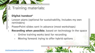 2. Training materials:
• Digital handout*
• Lesson plans (optional for sustainability, includes my own
reminders)
• PowerPoint slides sent in advance (most workshops)
• Recording when possible, based on technology in the space
• Online training works best for recording
• Moving forward: trying to offer hybrid options
bit.ly/SustainableAccessibilityTrainingProgram
 