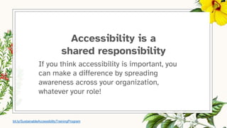 Accessibility is a
shared responsibility
If you think accessibility is important, you
can make a difference by spreading
awareness across your organization,
whatever your role!
bit.ly/SustainableAccessibilityTrainingProgram
 